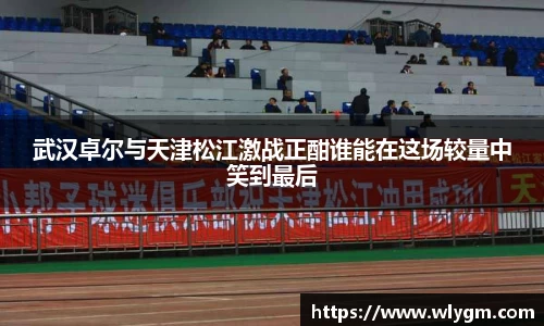 武汉卓尔与天津松江激战正酣谁能在这场较量中笑到最后